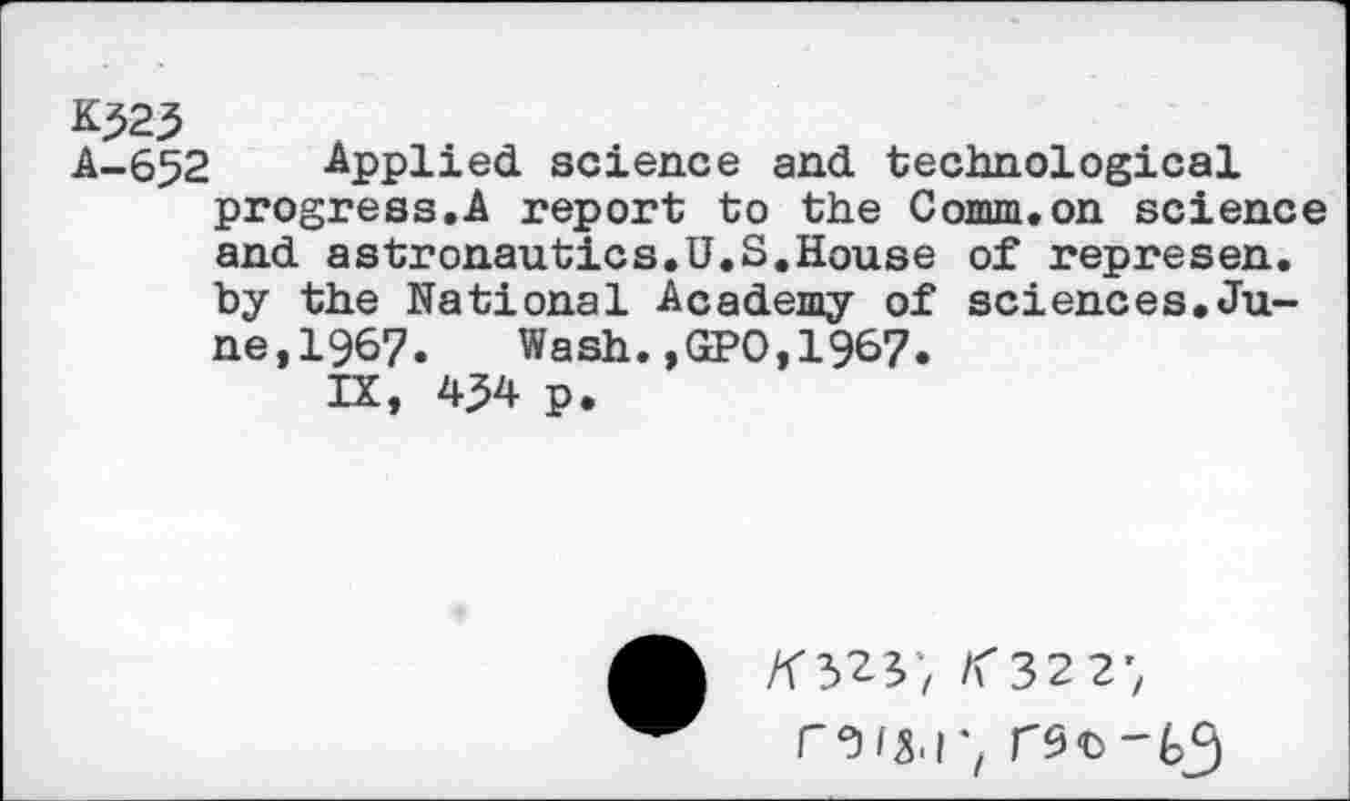 ﻿K323
A-652 Applied science and technological progress.A report to the Comm.on science and astronautics.U.S.House of represen. by the National Academy of sciences.June, 1967.	Wash.,GPO,1967.
IX, p.
/f32y, /<322;